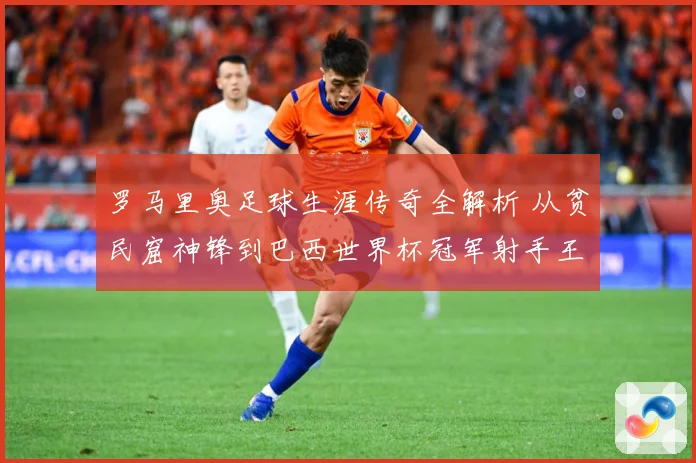罗马里奥足球生涯传奇全解析 从贫民窟神锋到巴西世界杯冠军射手王之路