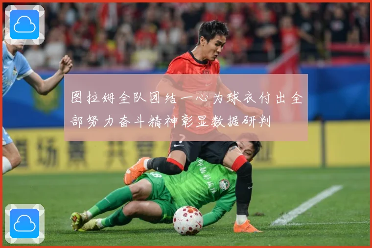 图拉姆全队团结一心为球衣付出全部努力奋斗精神彰显数据研判