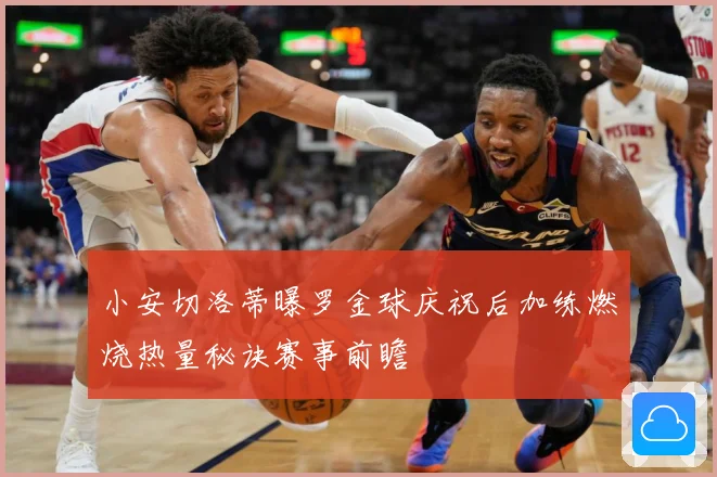 小安切洛蒂曝罗金球庆祝后加练燃烧热量秘诀赛事前瞻