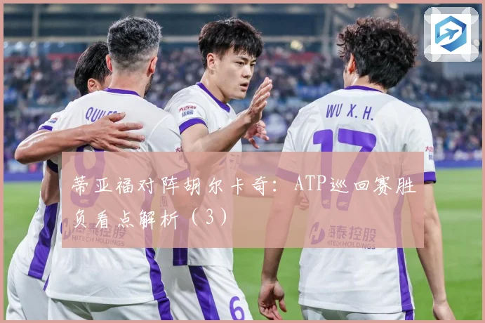 蒂亚福对阵胡尔卡奇：ATP巡回赛胜负看点解析（3）