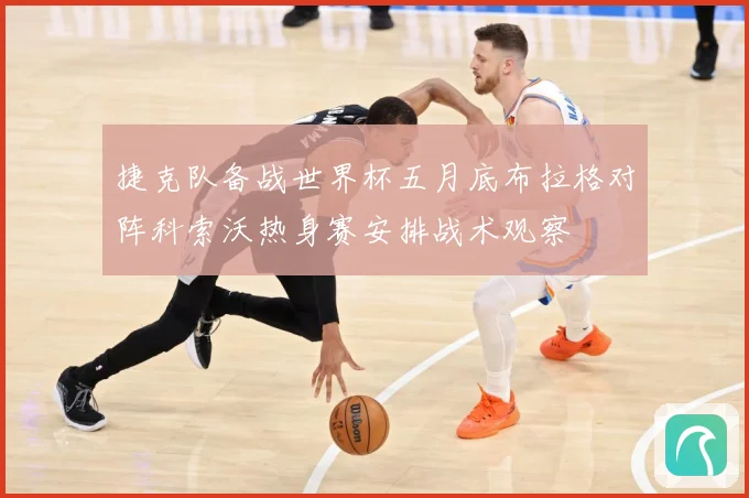 捷克队备战世界杯五月底布拉格对阵科索沃热身赛安排战术观察